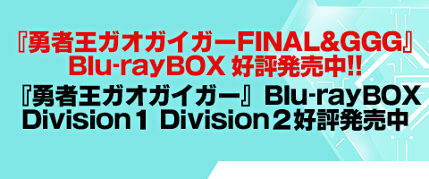 君たちに最新情報を公開しよう！
『勇者王ガオガイガーFINAL&GGG』Blu-ray BOX 好評発売中!!
『勇者王ガオガイガー』Blu-rayBOX Division１/Division２ 好評発売中