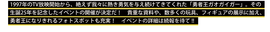 1997年のTV放映開始から、 絶えず我々に熱き勇気を与え続けてきてくれた 「勇者王ガオガイガー 」。その生誕25年を記念したイベントの開催が決定だ!！　貴重な資料や、数多くの玩具、フィギュアの展示に加え、勇者王になりきれるフォトスポットも充実！　イベントの詳細は続報を待て!!